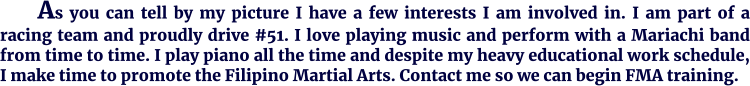 As you can tell by my picture I have a few interests I am involved in. I am part of a racing team and proudly drive #51. I love playing music and perform with a Mariachi band from time to time. I play piano all the time and despite my heavy educational work schedule, I make time to promote the Filipino Martial Arts. Contact me so we can begin FMA training.