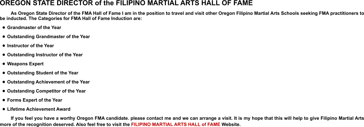 OREGON STATE DIRECTOR of the FILIPINO MARTIAL ARTS HALL OF FAME As Oregon State Director of the FMA Hall of Fame I am in the position to travel and visit other Oregon Filipino Martial Arts Schools seeking FMA practitioners to be inducted. The Categories for FMA Hall of Fame Induction are: •	Grandmaster of the Year •	Outstanding Grandmaster of the Year •	Instructor of the Year •	Outstanding Instructor of the Year •	Weapons Expert •	Outstanding Student of the Year •	Outstanding Achievement of the Year •	Outstanding Competitor of the Year •	Forms Expert of the Year •	Lifetime Achievement Award If you feel you have a worthy Oregon FMA candidate. please contact me and we can arrange a visit. It is my hope that this will help to give Filipino Martial Arts more of the recognition deserved. Also feel free to visit the FILIPINO MARTIAL ARTS HALL of FAME Website.