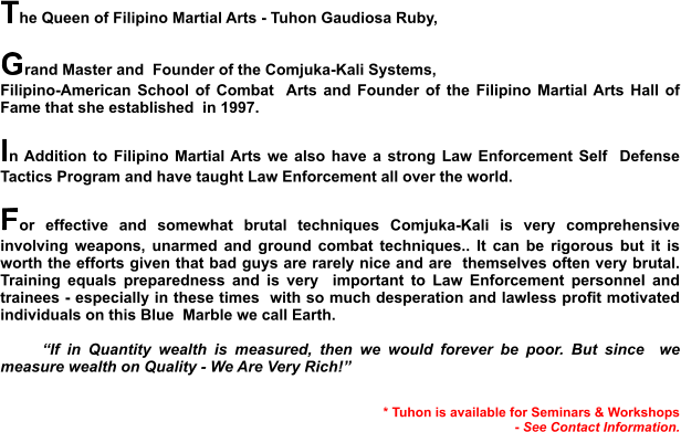 The Queen of Filipino Martial Arts - Tuhon Gaudiosa Ruby,  Grand Master and  Founder of the Comjuka-Kali Systems, Filipino-American School of Combat  Arts and Founder of the Filipino Martial Arts Hall of Fame that she established  in 1997.  In Addition to Filipino Martial Arts we also have a strong Law Enforcement Self  Defense Tactics Program and have taught Law Enforcement all over the world.   For effective and somewhat brutal techniques Comjuka-Kali is very comprehensive involving weapons, unarmed and ground combat techniques.. It can be rigorous but it is worth the efforts given that bad guys are rarely nice and are  themselves often very brutal. Training equals preparedness and is very  important to Law Enforcement personnel and trainees - especially in these times  with so much desperation and lawless profit motivated individuals on this Blue  Marble we call Earth.  “If in Quantity wealth is measured, then we would forever be poor. But since  we measure wealth on Quality - We Are Very Rich!”   * Tuhon is available for Seminars & Workshops - See Contact Information.
