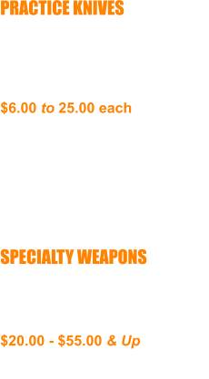 PRACTICE KNIVES Wood, Aluminum, Rubber or Graphite, Aprox. 6” Blades Not for Real Combat  $6.00 to 25.00 each  NEED TO OBTAIN ONE  PAIR BY THIRD MONTH      SPECIALTY WEAPONS Various Weapons Various Materials Combat Ready  $20.00 - $55.00 & Up  ADVANCED STUDENTS ONLY